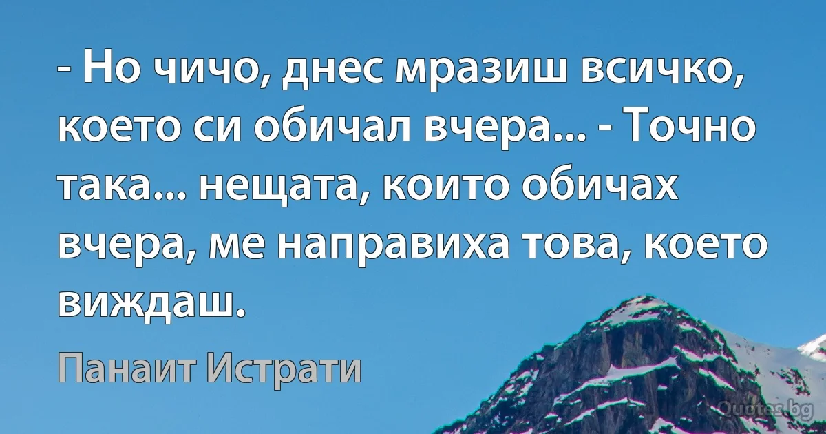 - Но чичо, днес мразиш всичко, което си обичал вчера... - Точно така... нещата, които обичах вчера, ме направиха това, което виждаш. (Панаит Истрати)