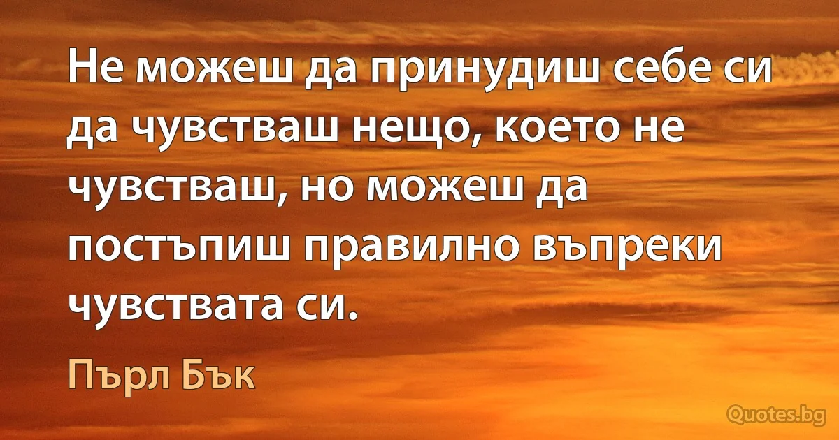 Не можеш да принудиш себе си да чувстваш нещо, което не чувстваш, но можеш да постъпиш правилно въпреки чувствата си. (Пърл Бък)