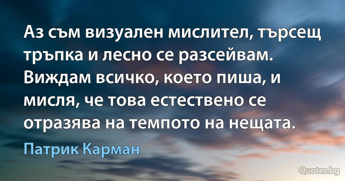 Аз съм визуален мислител, търсещ тръпка и лесно се разсейвам. Виждам всичко, което пиша, и мисля, че това естествено се отразява на темпото на нещата. (Патрик Карман)