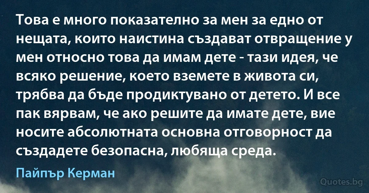 Това е много показателно за мен за едно от нещата, които наистина създават отвращение у мен относно това да имам дете - тази идея, че всяко решение, което вземете в живота си, трябва да бъде продиктувано от детето. И все пак вярвам, че ако решите да имате дете, вие носите абсолютната основна отговорност да създадете безопасна, любяща среда. (Пайпър Керман)