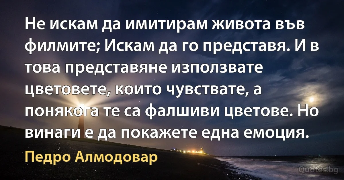 Не искам да имитирам живота във филмите; Искам да го представя. И в това представяне използвате цветовете, които чувствате, а понякога те са фалшиви цветове. Но винаги е да покажете една емоция. (Педро Алмодовар)