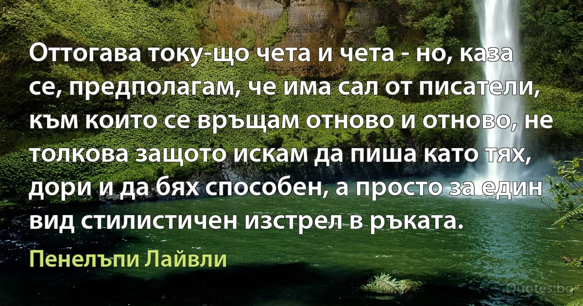 Оттогава току-що чета и чета - но, каза се, предполагам, че има сал от писатели, към които се връщам отново и отново, не толкова защото искам да пиша като тях, дори и да бях способен, а просто за един вид стилистичен изстрел в ръката. (Пенелъпи Лайвли)