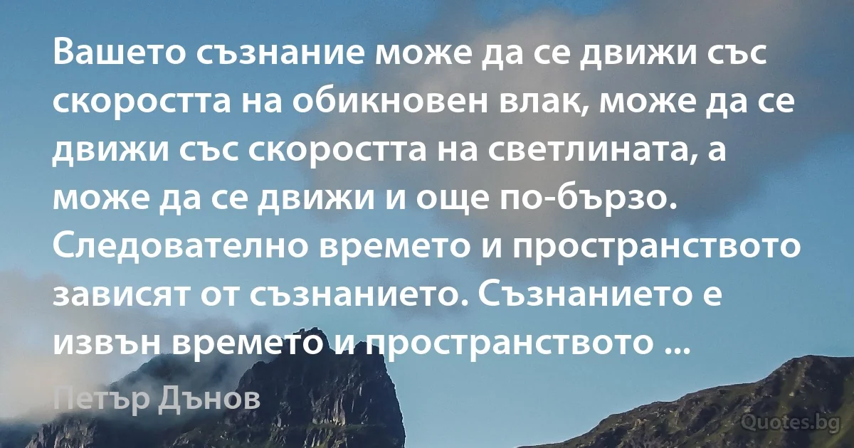 Вашето съзнание може да се движи със скоростта на обикновен влак, може да се движи със скоростта на светлината, а може да се движи и още по-бързо. Следователно времето и пространството зависят от съзнанието. Съзнанието е извън времето и пространството ... (Петър Дънов)