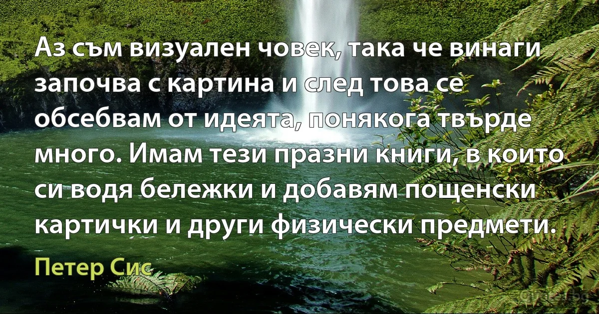 Аз съм визуален човек, така че винаги започва с картина и след това се обсебвам от идеята, понякога твърде много. Имам тези празни книги, в които си водя бележки и добавям пощенски картички и други физически предмети. (Петер Сис)