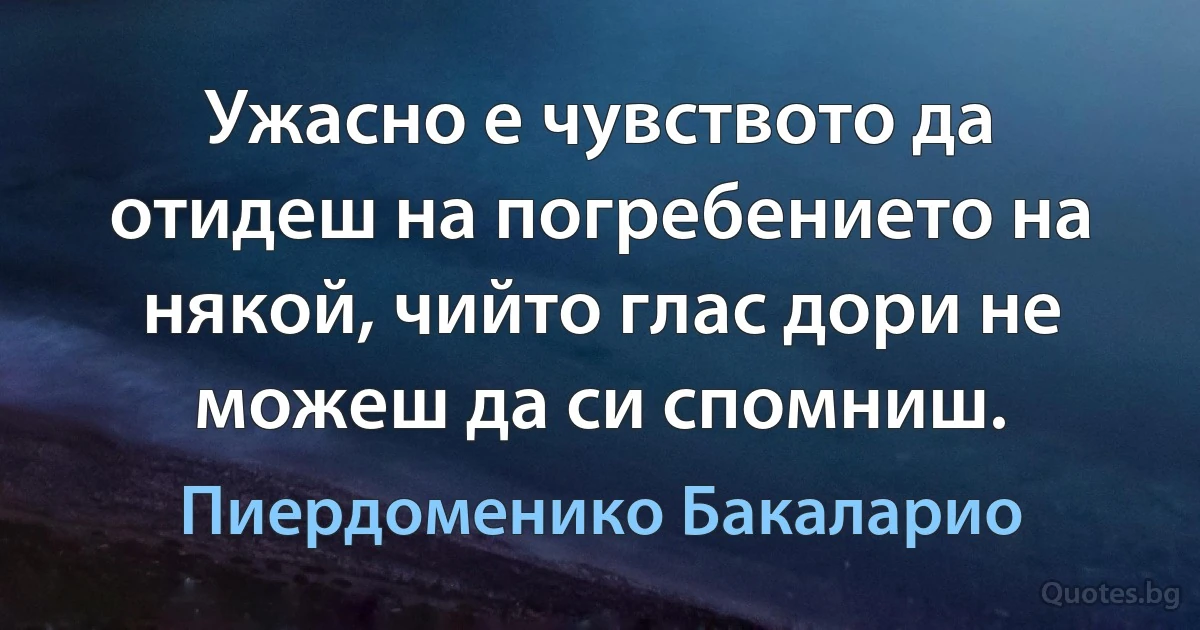 Ужасно е чувството да отидеш на погребението на някой, чийто глас дори не можеш да си спомниш. (Пиердоменико Бакаларио)