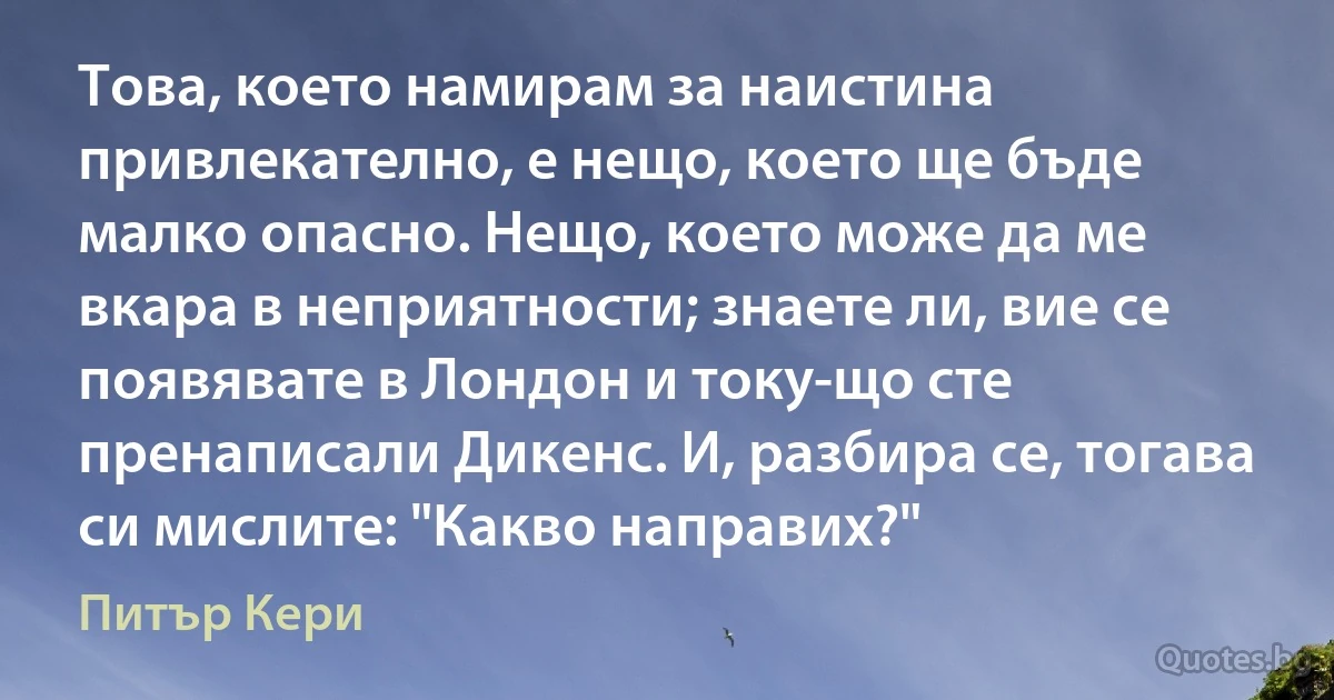 Това, което намирам за наистина привлекателно, е нещо, което ще бъде малко опасно. Нещо, което може да ме вкара в неприятности; знаете ли, вие се появявате в Лондон и току-що сте пренаписали Дикенс. И, разбира се, тогава си мислите: "Какво направих?" (Питър Кери)