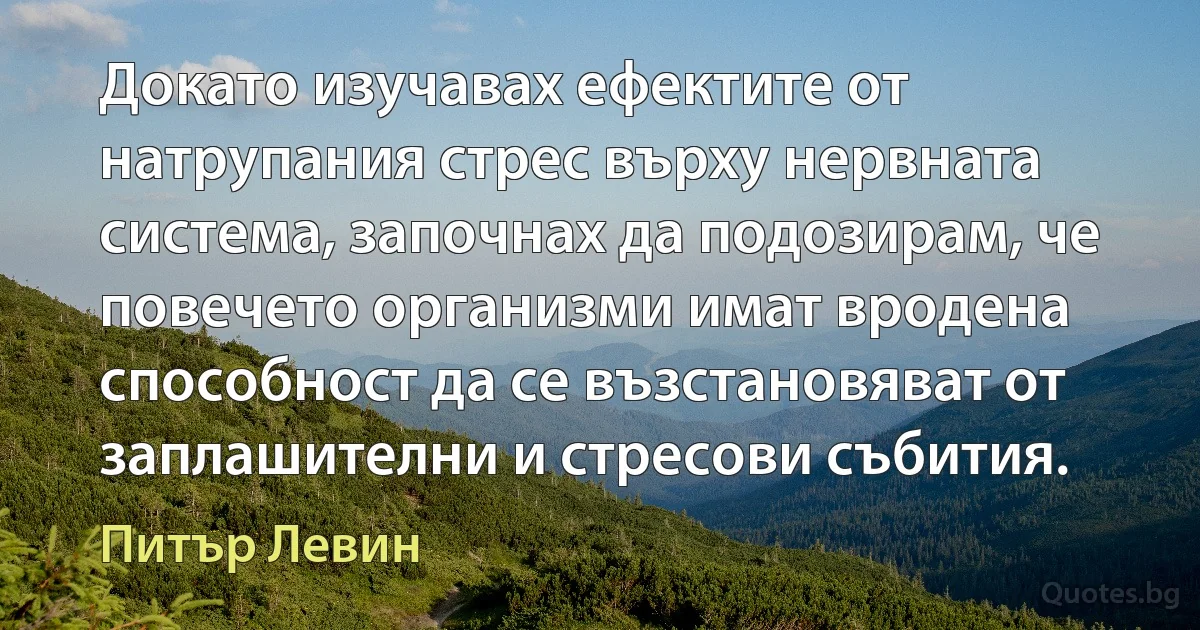 Докато изучавах ефектите от натрупания стрес върху нервната система, започнах да подозирам, че повечето организми имат вродена способност да се възстановяват от заплашителни и стресови събития. (Питър Левин)