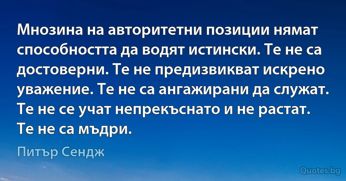 Мнозина на авторитетни позиции нямат способността да водят истински. Те не са достоверни. Те не предизвикват искрено уважение. Те не са ангажирани да служат. Те не се учат непрекъснато и не растат. Те не са мъдри. (Питър Сендж)