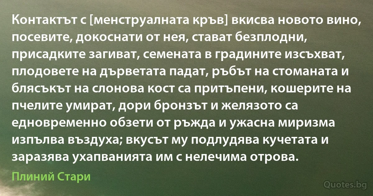 Контактът с [менструалната кръв] вкисва новото вино, посевите, докоснати от нея, стават безплодни, присадките загиват, семената в градините изсъхват, плодовете на дърветата падат, ръбът на стоманата и блясъкът на слонова кост са притъпени, кошерите на пчелите умират, дори бронзът и желязото са едновременно обзети от ръжда и ужасна миризма изпълва въздуха; вкусът му подлудява кучетата и заразява ухапванията им с нелечима отрова. (Плиний Стари)