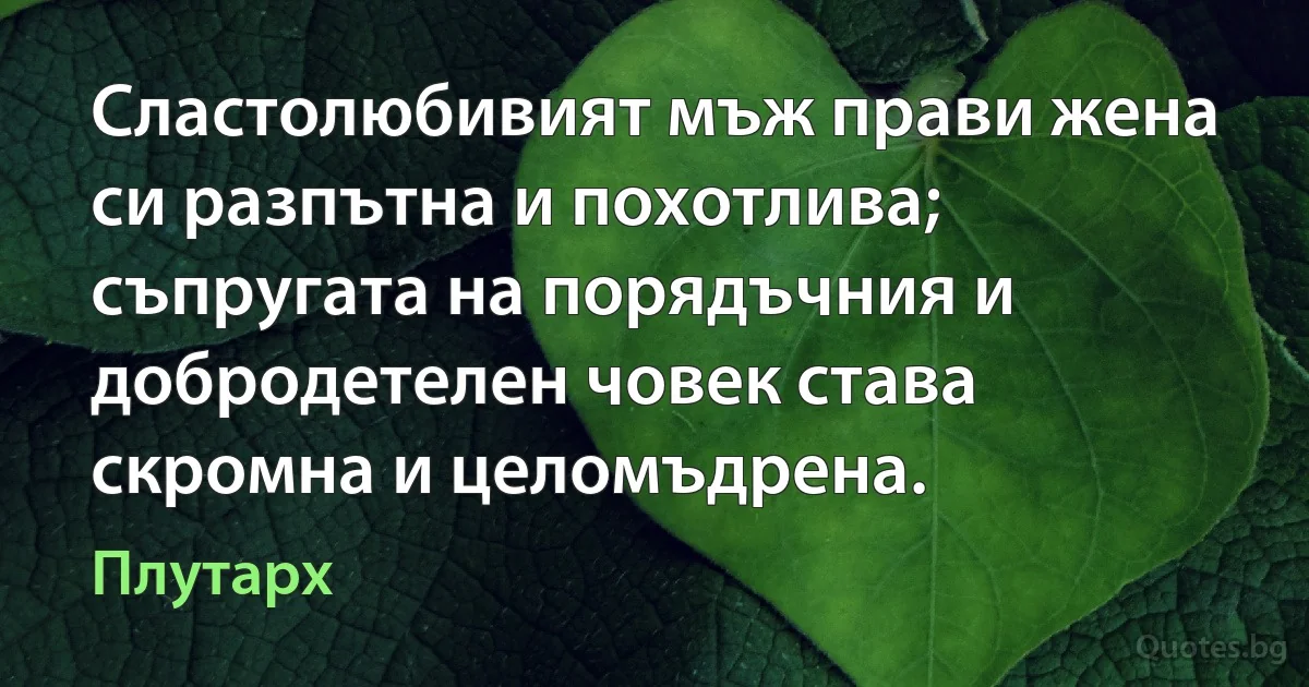 Сластолюбивият мъж прави жена си разпътна и похотлива; съпругата на порядъчния и добродетелен човек става скромна и целомъдрена. (Плутарх)