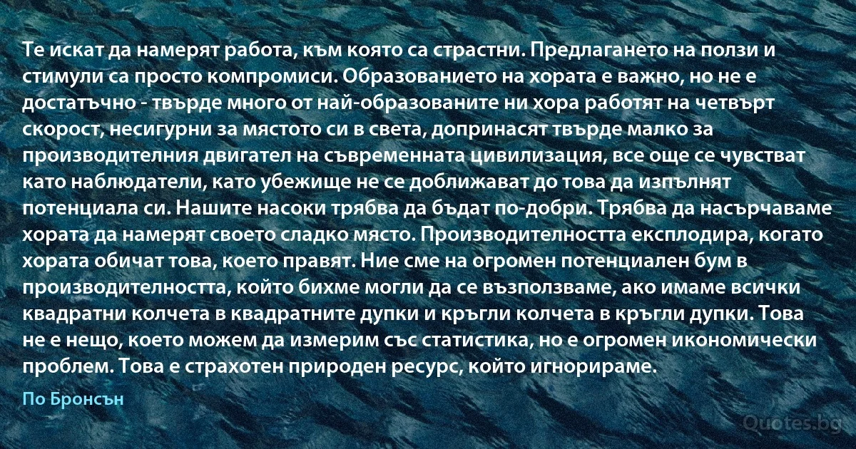 Те искат да намерят работа, към която са страстни. Предлагането на ползи и стимули са просто компромиси. Образованието на хората е важно, но не е достатъчно - твърде много от най-образованите ни хора работят на четвърт скорост, несигурни за мястото си в света, допринасят твърде малко за производителния двигател на съвременната цивилизация, все още се чувстват като наблюдатели, като убежище не се доближават до това да изпълнят потенциала си. Нашите насоки трябва да бъдат по-добри. Трябва да насърчаваме хората да намерят своето сладко място. Производителността експлодира, когато хората обичат това, което правят. Ние сме на огромен потенциален бум в производителността, който бихме могли да се възползваме, ако имаме всички квадратни колчета в квадратните дупки и кръгли колчета в кръгли дупки. Това не е нещо, което можем да измерим със статистика, но е огромен икономически проблем. Това е страхотен природен ресурс, който игнорираме. (По Бронсън)