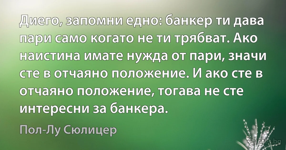 Диего, запомни едно: банкер ти дава пари само когато не ти трябват. Ако наистина имате нужда от пари, значи сте в отчаяно положение. И ако сте в отчаяно положение, тогава не сте интересни за банкера. (Пол-Лу Сюлицер)