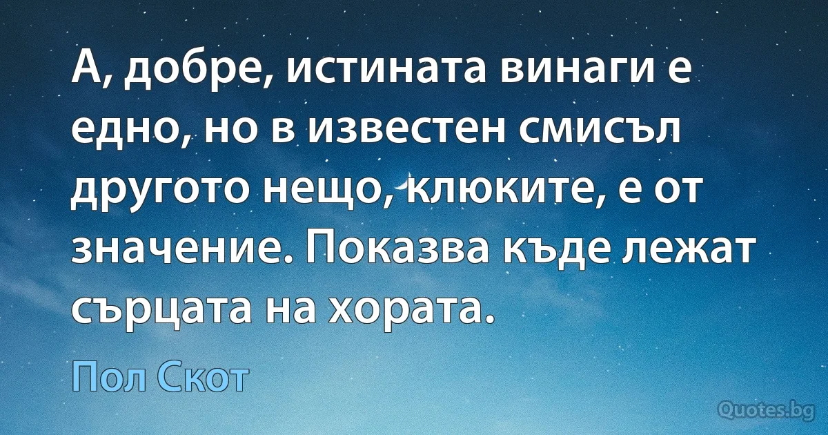 А, добре, истината винаги е едно, но в известен смисъл другото нещо, клюките, е от значение. Показва къде лежат сърцата на хората. (Пол Скот)