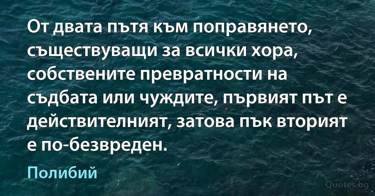 От двата пътя към поправянето, съществуващи за всички хора, собствените превратности на съдбата или чуждите, първият път е действителният, затова пък вторият е по-безвреден. (Полибий)