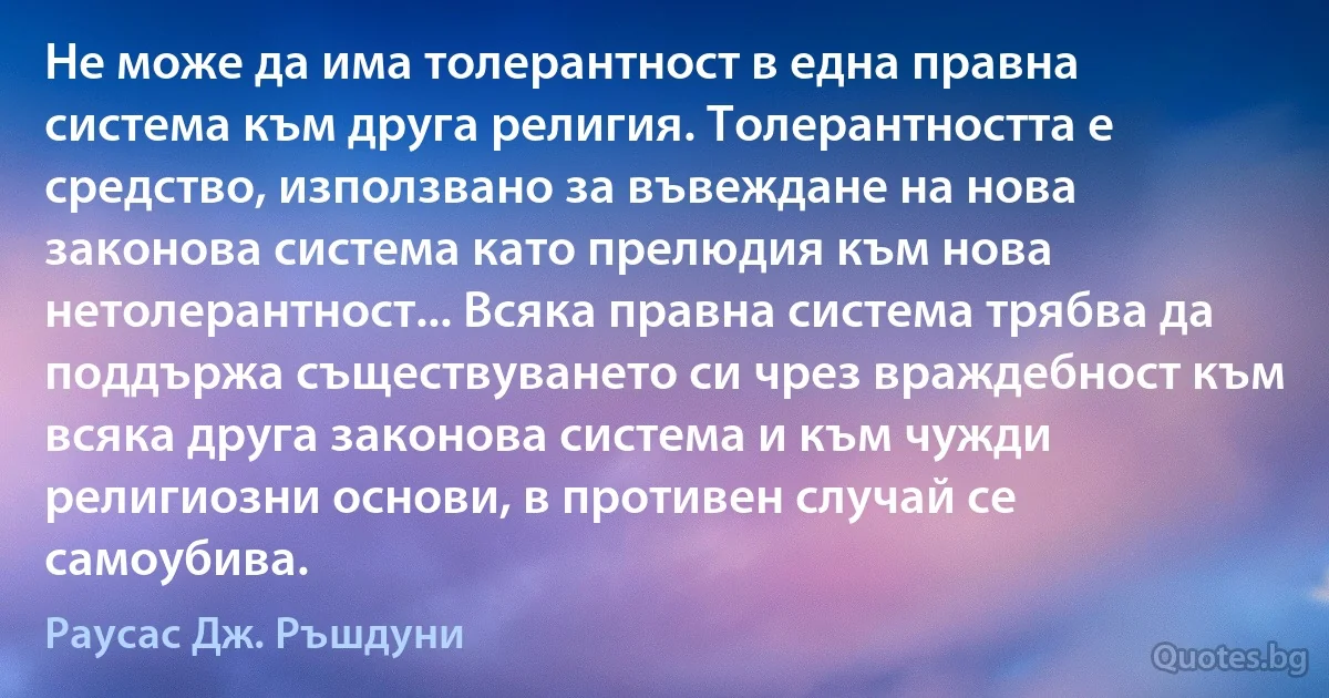 Не може да има толерантност в една правна система към друга религия. Толерантността е средство, използвано за въвеждане на нова законова система като прелюдия към нова нетолерантност... Всяка правна система трябва да поддържа съществуването си чрез враждебност към всяка друга законова система и към чужди религиозни основи, в противен случай се самоубива. (Раусас Дж. Ръшдуни)