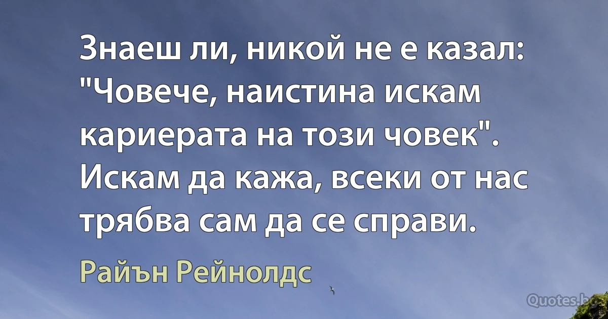 Знаеш ли, никой не е казал: "Човече, наистина искам кариерата на този човек". Искам да кажа, всеки от нас трябва сам да се справи. (Райън Рейнолдс)