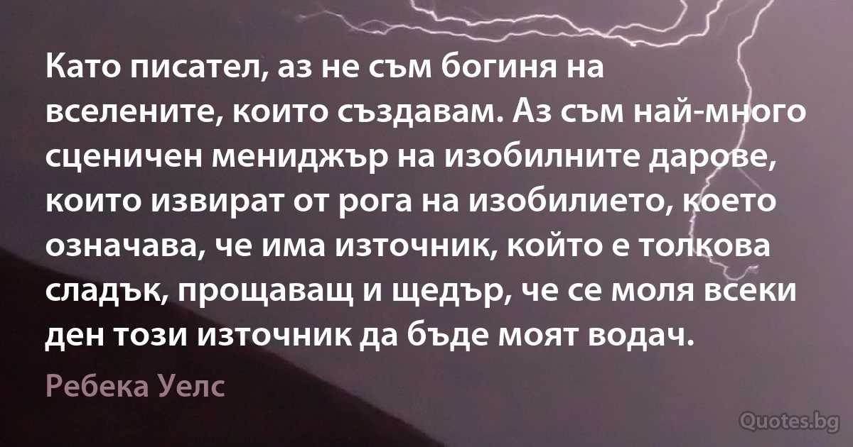 Като писател, аз не съм богиня на вселените, които създавам. Аз съм най-много сценичен мениджър на изобилните дарове, които извират от рога на изобилието, което означава, че има източник, който е толкова сладък, прощаващ и щедър, че се моля всеки ден този източник да бъде моят водач. (Ребека Уелс)