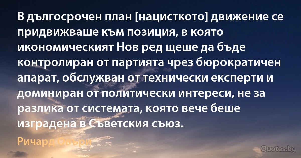 В дългосрочен план [нацисткото] движение се придвижваше към позиция, в която икономическият Нов ред щеше да бъде контролиран от партията чрез бюрократичен апарат, обслужван от технически експерти и доминиран от политически интереси, не за разлика от системата, която вече беше изградена в Съветския съюз. (Ричард Овъри)