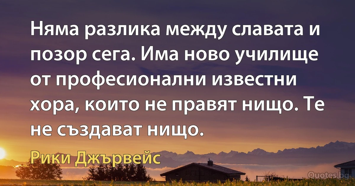 Няма разлика между славата и позор сега. Има ново училище от професионални известни хора, които не правят нищо. Те не създават нищо. (Рики Джървейс)