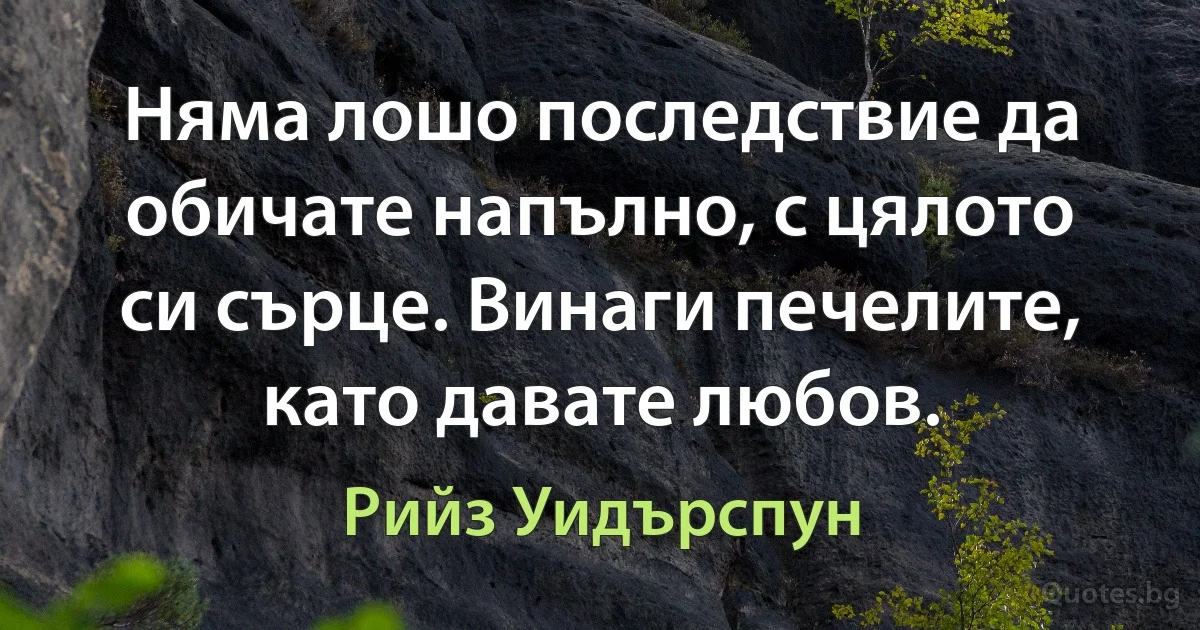 Няма лошо последствие да обичате напълно, с цялото си сърце. Винаги печелите, като давате любов. (Рийз Уидърспун)