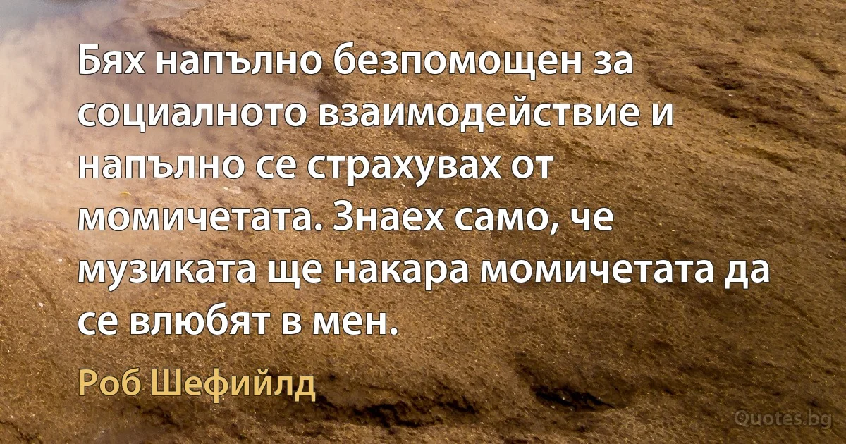 Бях напълно безпомощен за социалното взаимодействие и напълно се страхувах от момичетата. Знаех само, че музиката ще накара момичетата да се влюбят в мен. (Роб Шефийлд)