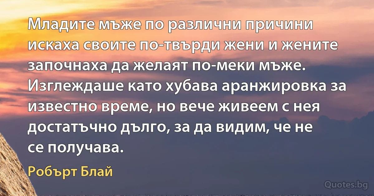 Младите мъже по различни причини искаха своите по-твърди жени и жените започнаха да желаят по-меки мъже. Изглеждаше като хубава аранжировка за известно време, но вече живеем с нея достатъчно дълго, за да видим, че не се получава. (Робърт Блай)