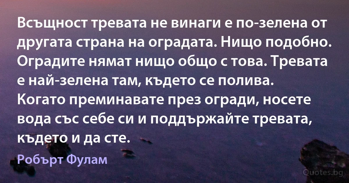 Всъщност тревата не винаги е по-зелена от другата страна на оградата. Нищо подобно. Оградите нямат нищо общо с това. Тревата е най-зелена там, където се полива. Когато преминавате през огради, носете вода със себе си и поддържайте тревата, където и да сте. (Робърт Фулам)