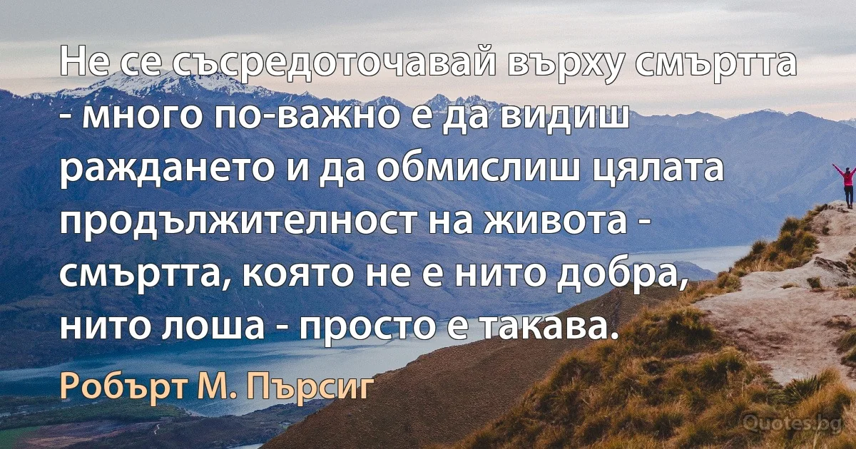 Не се съсредоточавай върху смъртта - много по-важно е да видиш раждането и да обмислиш цялата продължителност на живота - смъртта, която не е нито добра, нито лоша - просто е такава. (Робърт М. Пърсиг)