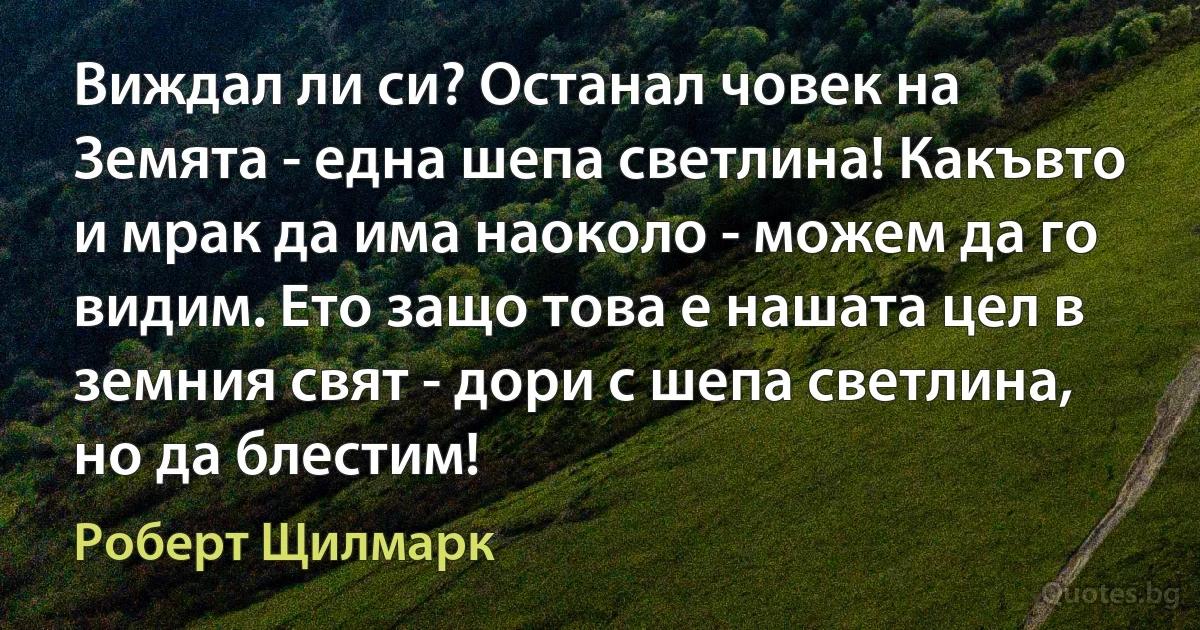 Виждал ли си? Останал човек на Земята - една шепа светлина! Какъвто и мрак да има наоколо - можем да го видим. Ето защо това е нашата цел в земния свят - дори с шепа светлина, но да блестим! (Роберт Щилмарк)