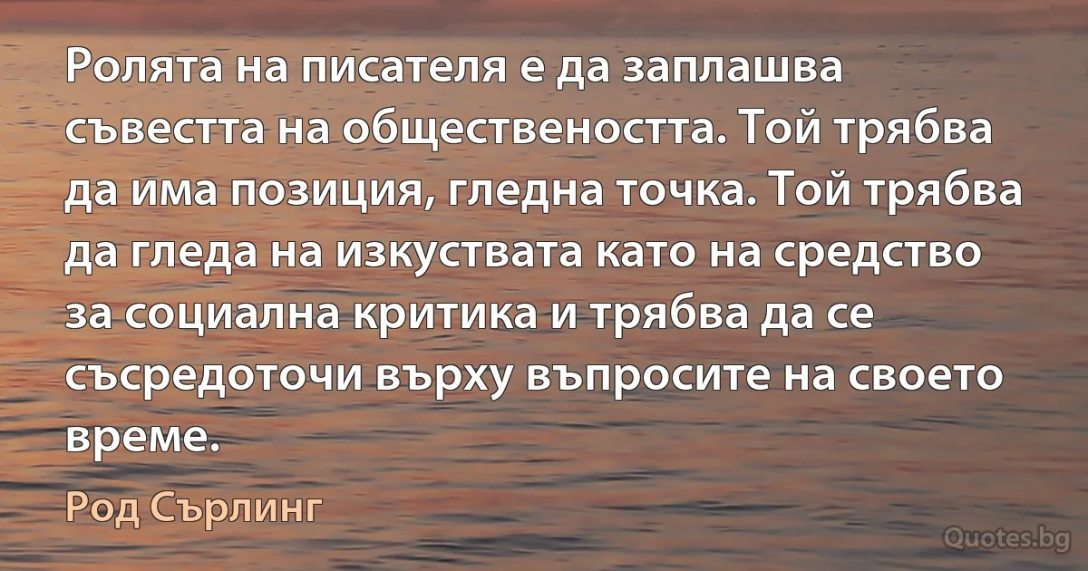 Ролята на писателя е да заплашва съвестта на обществеността. Той трябва да има позиция, гледна точка. Той трябва да гледа на изкуствата като на средство за социална критика и трябва да се съсредоточи върху въпросите на своето време. (Род Сърлинг)