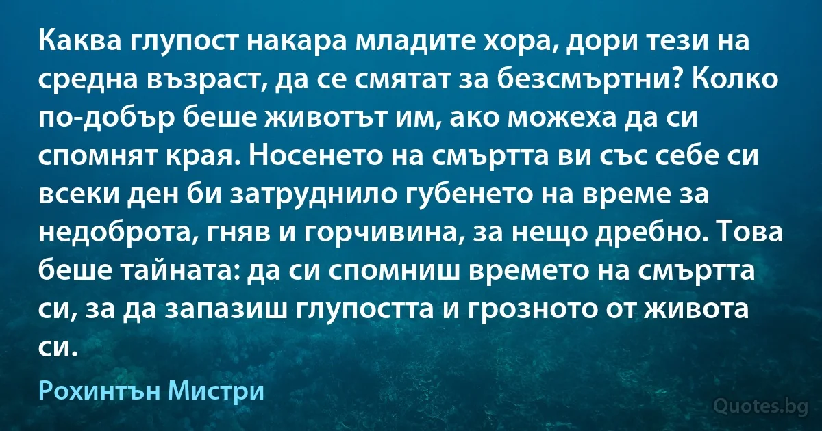 Каква глупост накара младите хора, дори тези на средна възраст, да се смятат за безсмъртни? Колко по-добър беше животът им, ако можеха да си спомнят края. Носенето на смъртта ви със себе си всеки ден би затруднило губенето на време за недоброта, гняв и горчивина, за нещо дребно. Това беше тайната: да си спомниш времето на смъртта си, за да запазиш глупостта и грозното от живота си. (Рохинтън Мистри)