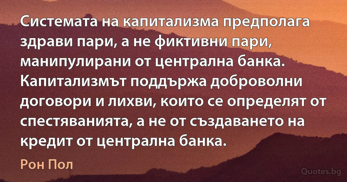 Системата на капитализма предполага здрави пари, а не фиктивни пари, манипулирани от централна банка. Капитализмът поддържа доброволни договори и лихви, които се определят от спестяванията, а не от създаването на кредит от централна банка. (Рон Пол)