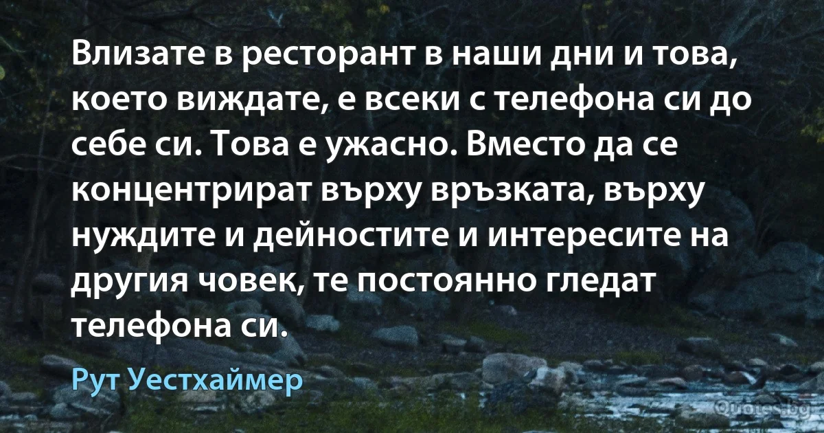 Влизате в ресторант в наши дни и това, което виждате, е всеки с телефона си до себе си. Това е ужасно. Вместо да се концентрират върху връзката, върху нуждите и дейностите и интересите на другия човек, те постоянно гледат телефона си. (Рут Уестхаймер)