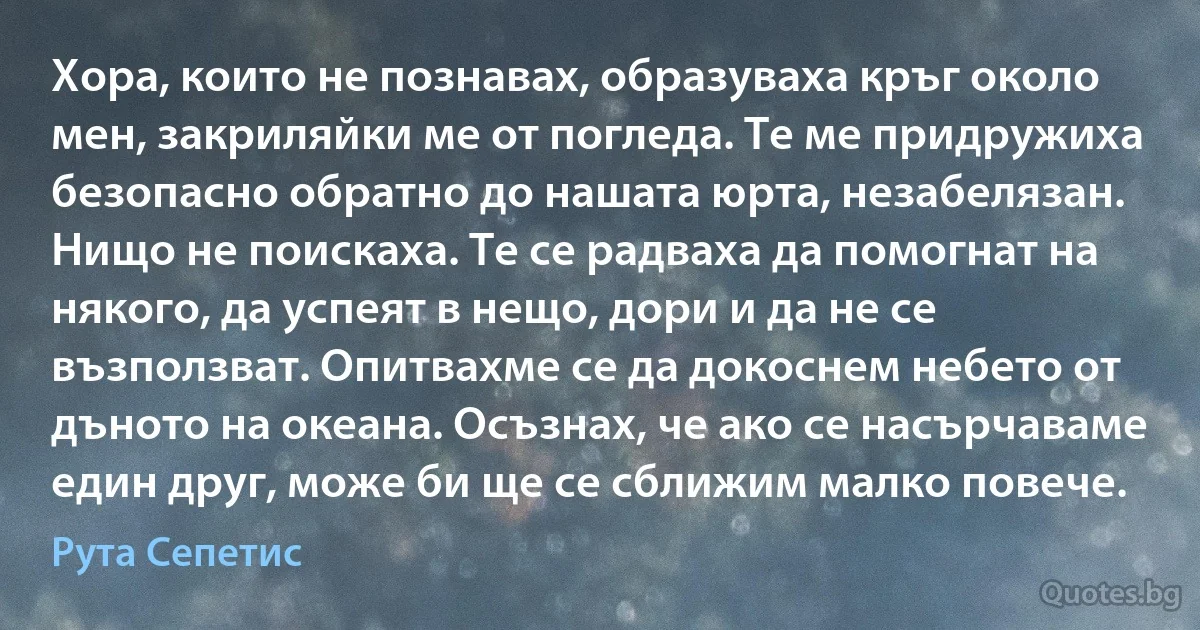 Хора, които не познавах, образуваха кръг около мен, закриляйки ме от погледа. Те ме придружиха безопасно обратно до нашата юрта, незабелязан. Нищо не поискаха. Те се радваха да помогнат на някого, да успеят в нещо, дори и да не се възползват. Опитвахме се да докоснем небето от дъното на океана. Осъзнах, че ако се насърчаваме един друг, може би ще се сближим малко повече. (Рута Сепетис)