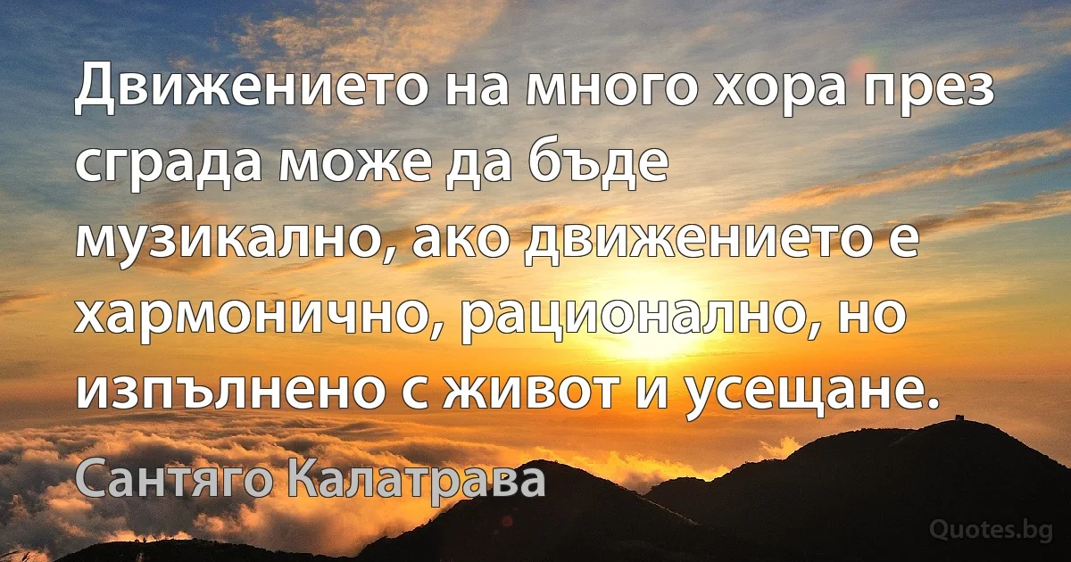 Движението на много хора през сграда може да бъде музикално, ако движението е хармонично, рационално, но изпълнено с живот и усещане. (Сантяго Калатрава)