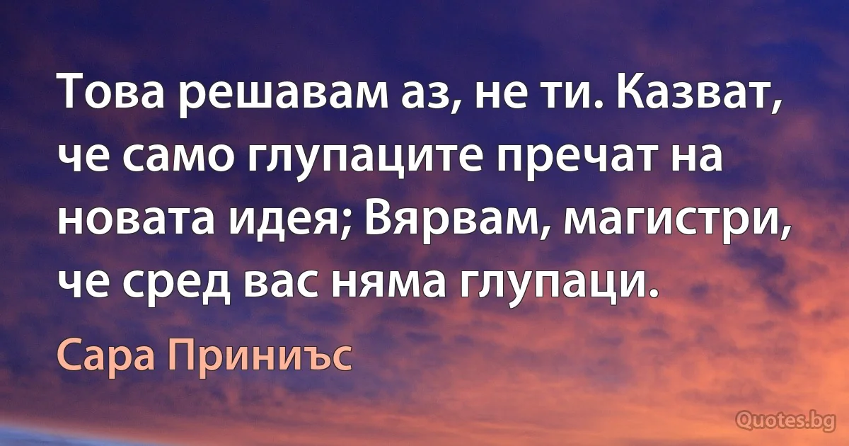 Това решавам аз, не ти. Казват, че само глупаците пречат на новата идея; Вярвам, магистри, че сред вас няма глупаци. (Сара Приниъс)