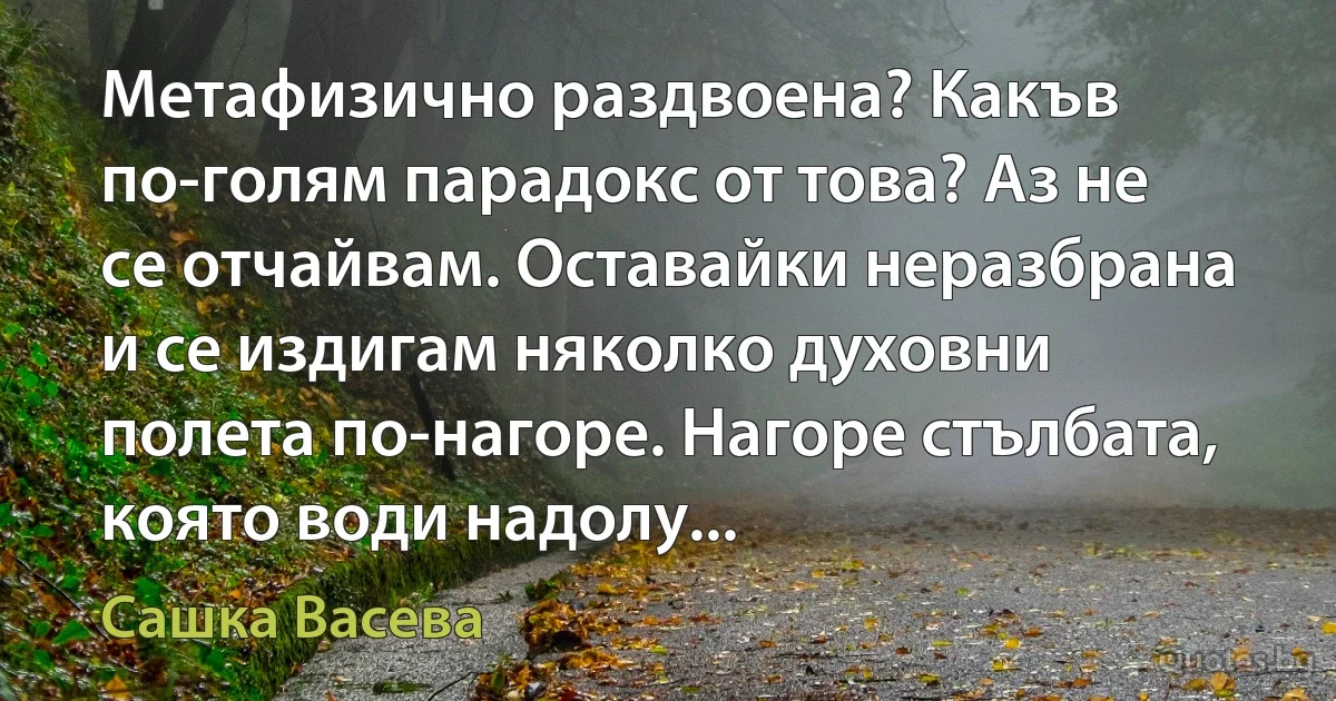 Метафизично раздвоена? Какъв по-голям парадокс от това? Аз не се отчайвам. Оставайки неразбрана и се издигам няколко духовни полета по-нагоре. Нагоре стълбата, която води надолу... (Сашка Васева)