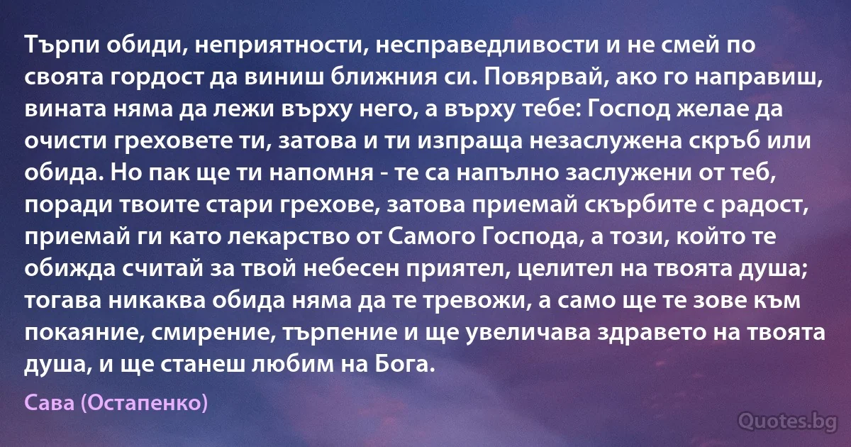 Търпи обиди, неприятности, несправедливости и не смей по своята гордост да виниш ближния си. Повярвай, ако го направиш, вината няма да лежи върху него, а върху тебе: Господ желае да очисти греховете ти, затова и ти изпраща незаслужена скръб или обида. Но пак ще ти напомня - те са напълно заслужени от теб, поради твоите стари грехове, затова приемай скърбите с радост, приемай ги като лекарство от Самого Господа, а този, който те обижда считай за твой небесен приятел, целител на твоята душа; тогава никаква обида няма да те тревожи, а само ще те зове към покаяние, смирение, търпение и ще увеличава здравето на твоята душа, и ще станеш любим на Бога. (Сава (Остапенко))