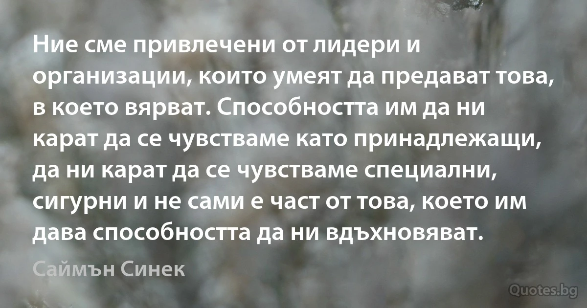 Ние сме привлечени от лидери и организации, които умеят да предават това, в което вярват. Способността им да ни карат да се чувстваме като принадлежащи, да ни карат да се чувстваме специални, сигурни и не сами е част от това, което им дава способността да ни вдъхновяват. (Саймън Синек)