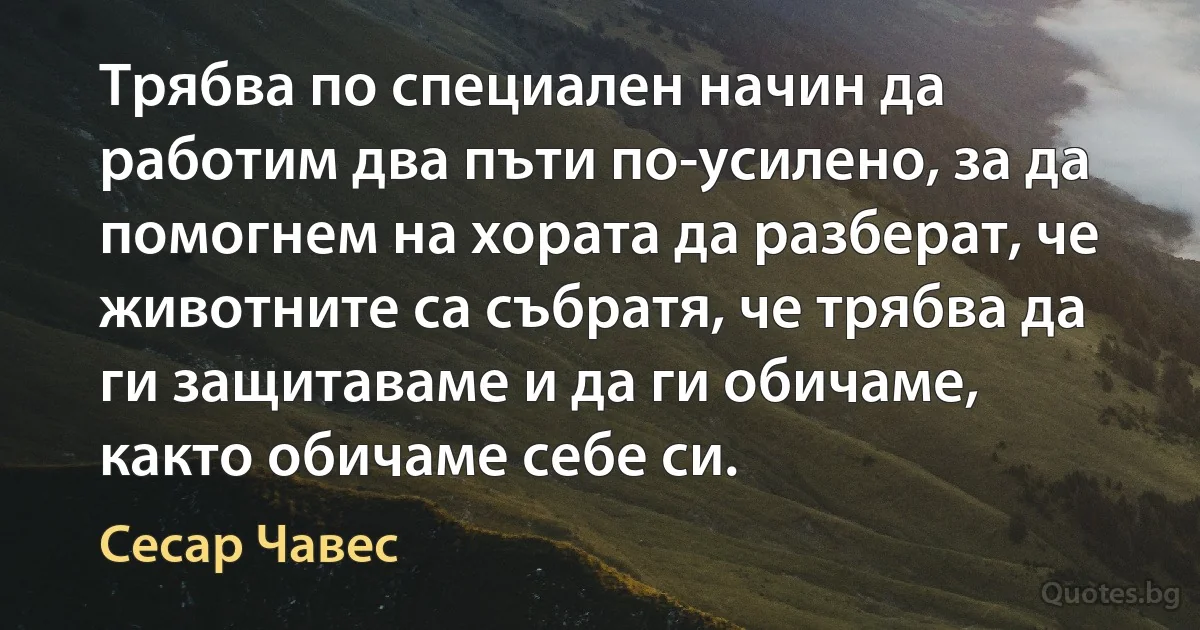 Трябва по специален начин да работим два пъти по-усилено, за да помогнем на хората да разберат, че животните са събратя, че трябва да ги защитаваме и да ги обичаме, както обичаме себе си. (Сесар Чавес)