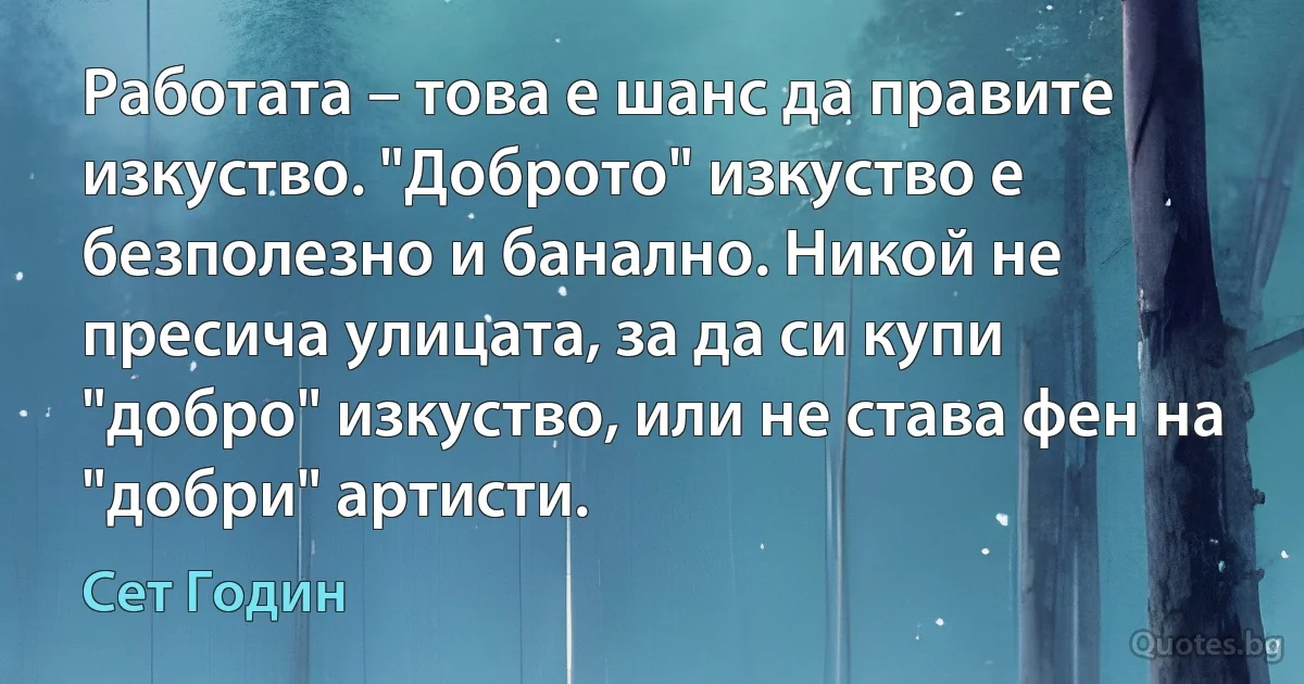 Работата – това е шанс да правите изкуство. "Доброто" изкуство е безполезно и банално. Никой не пресича улицата, за да си купи "добро" изкуство, или не става фен на "добри" артисти. (Сет Годин)