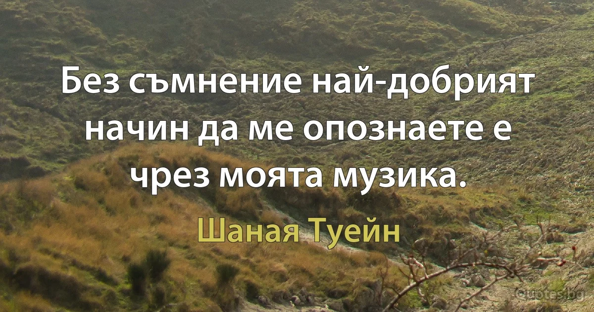 Без съмнение най-добрият начин да ме опознаете е чрез моята музика. (Шаная Туейн)