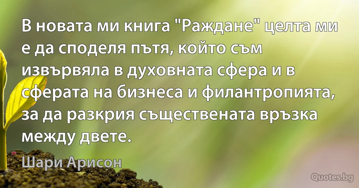 В новата ми книга "Раждане" целта ми е да споделя пътя, който съм извървялa в духовната сфера и в сферата на бизнеса и филантропията, за да разкрия съществената връзка между двете. (Шари Арисон)