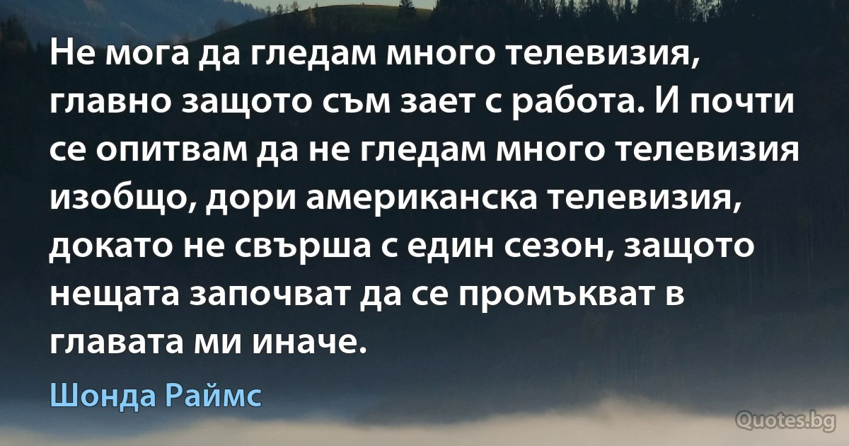 Не мога да гледам много телевизия, главно защото съм зает с работа. И почти се опитвам да не гледам много телевизия изобщо, дори американска телевизия, докато не свърша с един сезон, защото нещата започват да се промъкват в главата ми иначе. (Шонда Раймс)