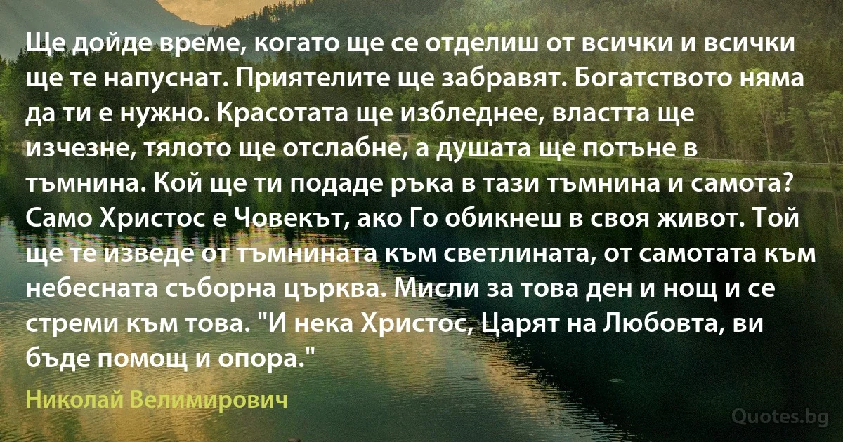 Ще дойде време, когато ще се отделиш от всички и всички ще те напуснат. Приятелите ще забравят. Богатството няма да ти е нужно. Красотата ще избледнее, властта ще изчезне, тялото ще отслабне, а душата ще потъне в тъмнина. Кой ще ти подаде ръка в тази тъмнина и самота? Само Христос е Човекът, ако Го обикнеш в своя живот. Той ще те изведе от тъмнината към светлината, от самотата към небесната съборна църква. Мисли за това ден и нощ и се стреми към това. "И нека Христос, Царят на Любовта, ви бъде помощ и опора." (Николай Велимирович)
