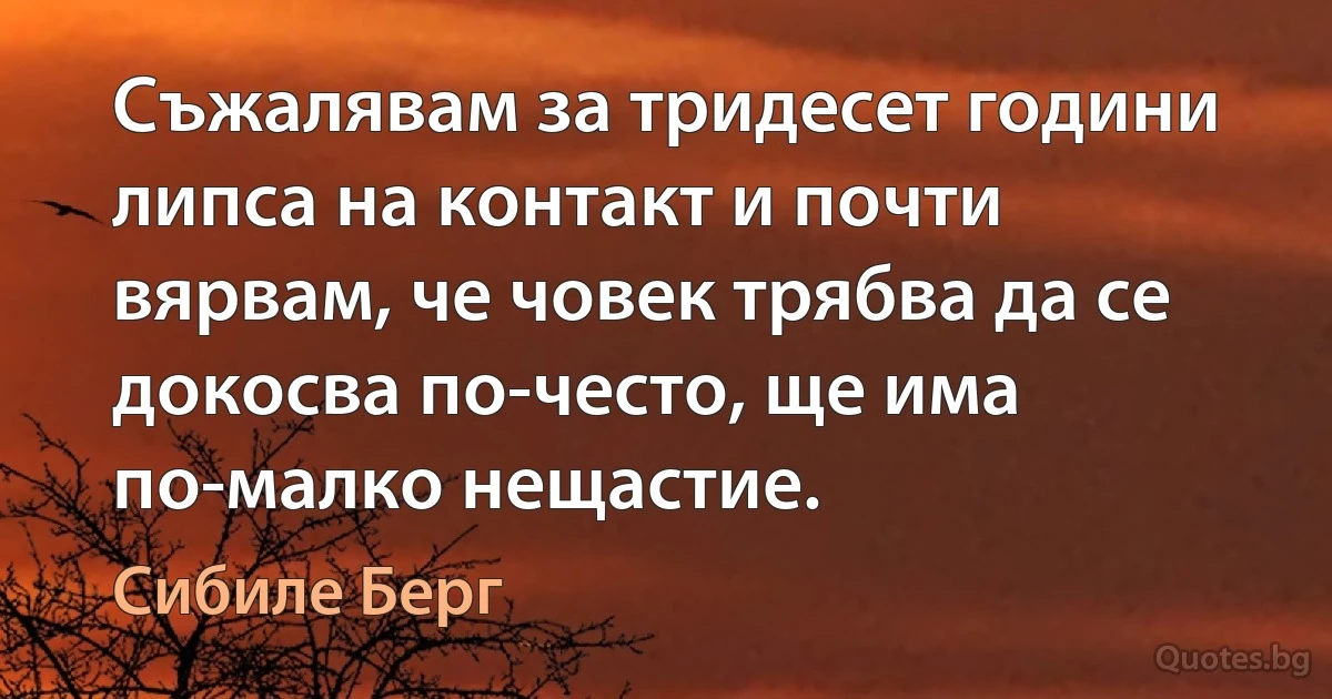 Съжалявам за тридесет години липса на контакт и почти вярвам, че човек трябва да се докосва по-често, ще има по-малко нещастие. (Сибиле Берг)