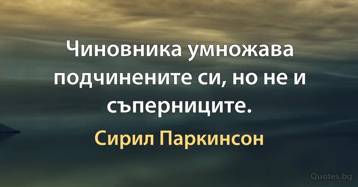 Чиновника умножава подчинените си, но не и съперниците. (Сирил Паркинсон)