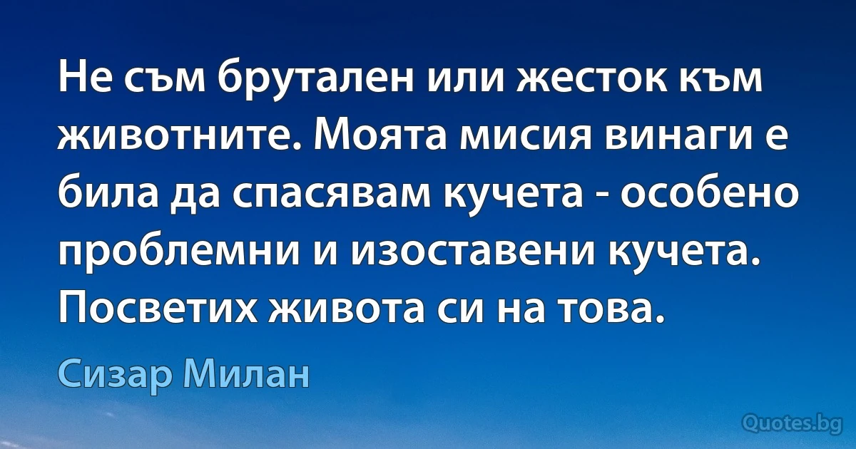 Не съм брутален или жесток към животните. Моята мисия винаги е била да спасявам кучета - особено проблемни и изоставени кучета. Посветих живота си на това. (Сизар Милан)