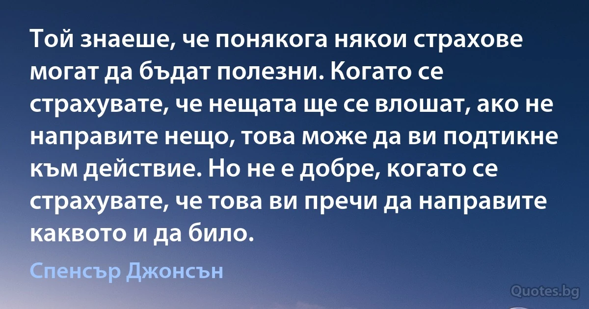 Той знаеше, че понякога някои страхове могат да бъдат полезни. Когато се страхувате, че нещата ще се влошат, ако не направите нещо, това може да ви подтикне към действие. Но не е добре, когато се страхувате, че това ви пречи да направите каквото и да било. (Спенсър Джонсън)