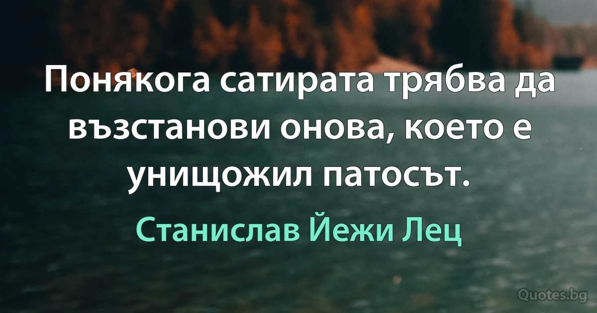 Понякога сатирата трябва да възстанови онова, което е унищожил патосът. (Станислав Йежи Лец)